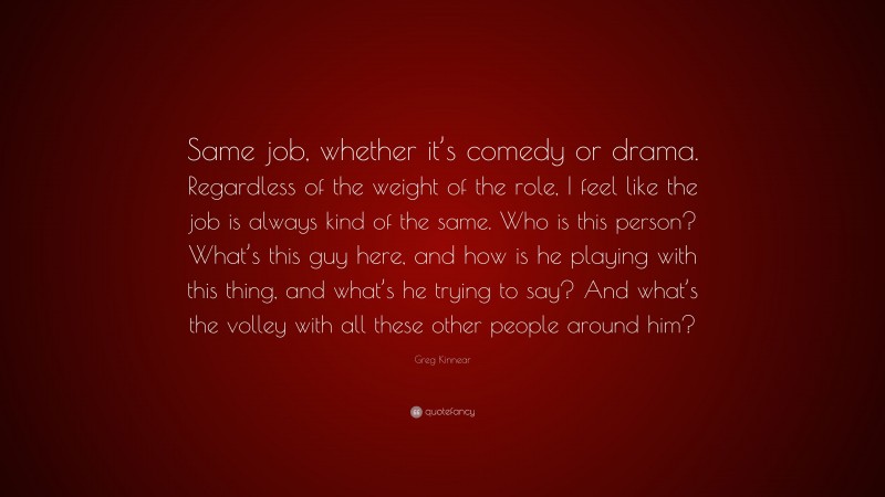 Greg Kinnear Quote: “Same job, whether it’s comedy or drama. Regardless of the weight of the role, I feel like the job is always kind of the same. Who is this person? What’s this guy here, and how is he playing with this thing, and what’s he trying to say? And what’s the volley with all these other people around him?”