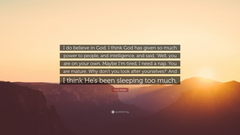 Tracy Kidder Quote: “I do believe in God. I think God has given so much power to people, and intelligence, and said, ‘Well, you are on your own. Maybe I’m tired, I need a nap. You are mature. Why don’t you look after yourselves?’ And I think He’s been sleeping too much.”
