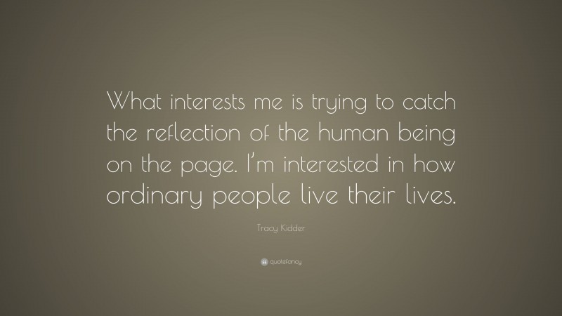 Tracy Kidder Quote: “What interests me is trying to catch the reflection of the human being on the page. I’m interested in how ordinary people live their lives.”