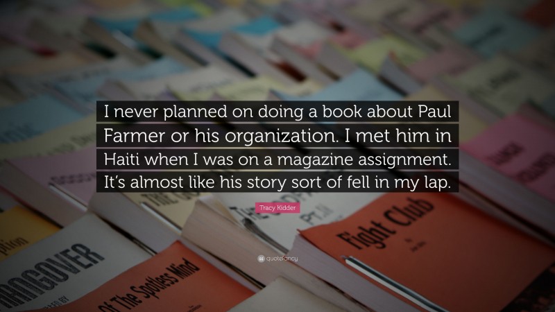 Tracy Kidder Quote: “I never planned on doing a book about Paul Farmer or his organization. I met him in Haiti when I was on a magazine assignment. It’s almost like his story sort of fell in my lap.”