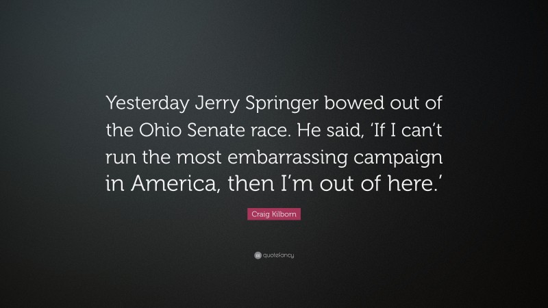 Craig Kilborn Quote: “Yesterday Jerry Springer bowed out of the Ohio Senate race. He said, ‘If I can’t run the most embarrassing campaign in America, then I’m out of here.’”