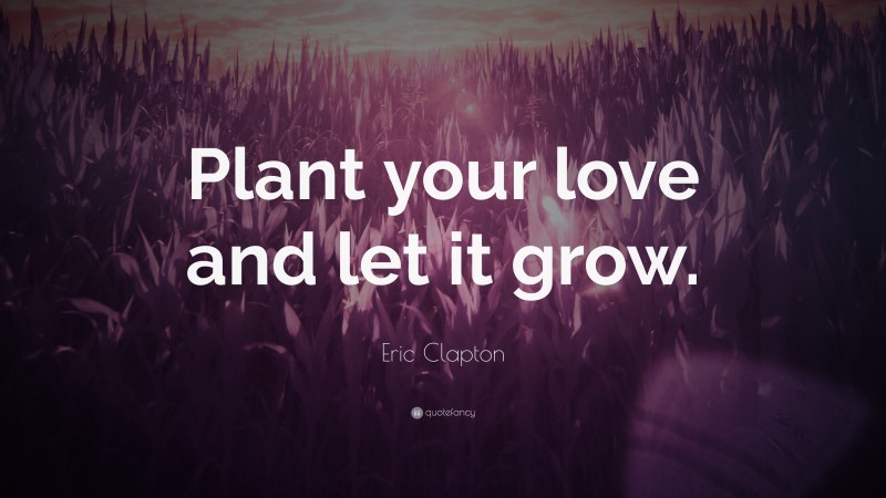 Eric Clapton Quote: “Plant your love and let it grow.”