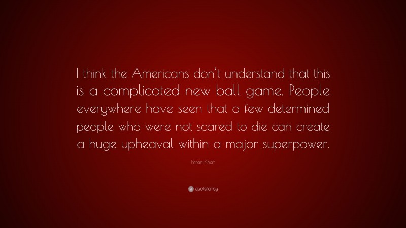 Imran Khan Quote: “I think the Americans don’t understand that this is a complicated new ball game. People everywhere have seen that a few determined people who were not scared to die can create a huge upheaval within a major superpower.”