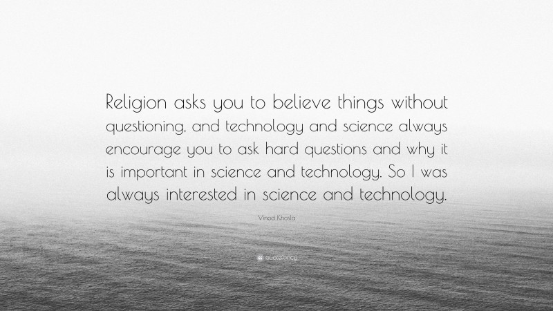Vinod Khosla Quote: “Religion asks you to believe things without questioning, and technology and science always encourage you to ask hard questions and why it is important in science and technology. So I was always interested in science and technology.”