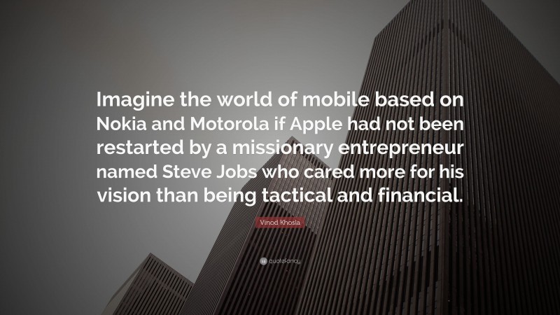 Vinod Khosla Quote: “Imagine the world of mobile based on Nokia and Motorola if Apple had not been restarted by a missionary entrepreneur named Steve Jobs who cared more for his vision than being tactical and financial.”