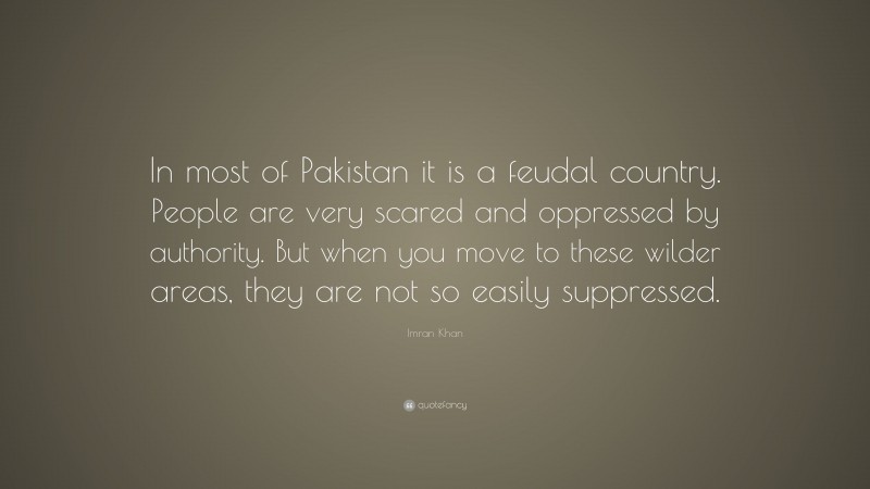 Imran Khan Quote: “In most of Pakistan it is a feudal country. People are very scared and oppressed by authority. But when you move to these wilder areas, they are not so easily suppressed.”