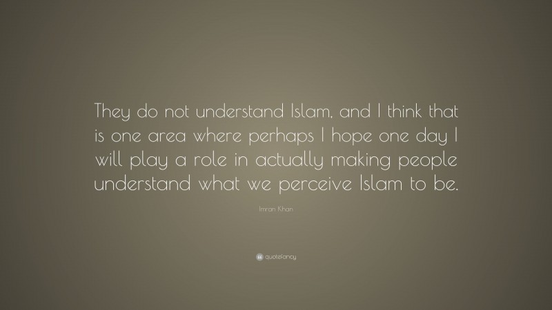 Imran Khan Quote: “They do not understand Islam, and I think that is one area where perhaps I hope one day I will play a role in actually making people understand what we perceive Islam to be.”