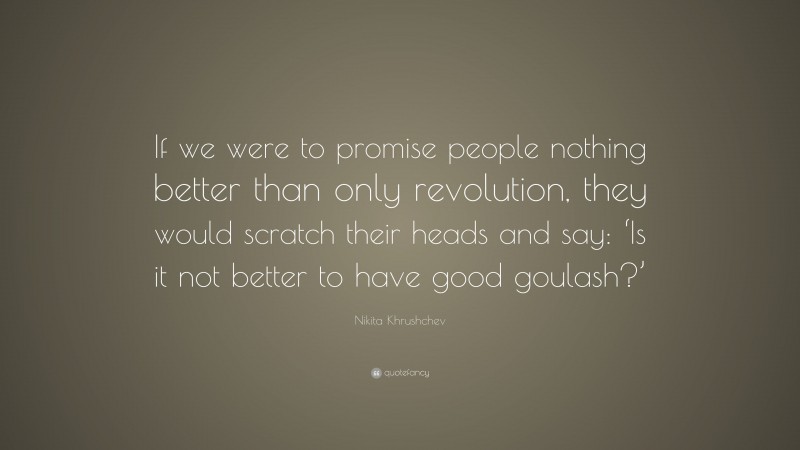 Nikita Khrushchev Quote: “If we were to promise people nothing better than only revolution, they would scratch their heads and say: ‘Is it not better to have good goulash?’”