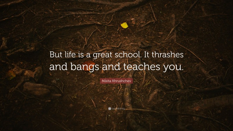 Nikita Khrushchev Quote: “But life is a great school. It thrashes and bangs and teaches you.”