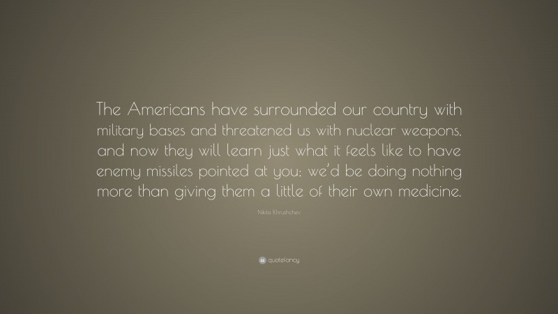 Nikita Khrushchev Quote: “The Americans have surrounded our country with military bases and threatened us with nuclear weapons, and now they will learn just what it feels like to have enemy missiles pointed at you; we’d be doing nothing more than giving them a little of their own medicine.”