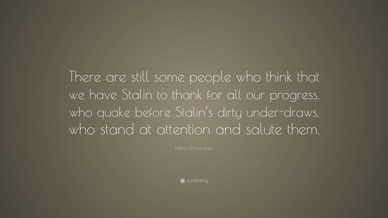 Nikita Khrushchev Quote: “There are still some people who think that we have Stalin to thank for all our progress, who quake before Stalin’s dirty under-draws, who stand at attention and salute them.”