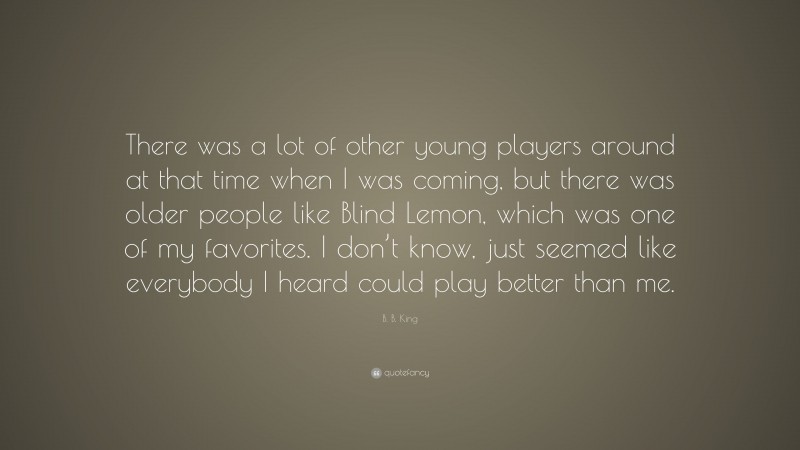 B. B. King Quote: “There was a lot of other young players around at that time when I was coming, but there was older people like Blind Lemon, which was one of my favorites. I don’t know, just seemed like everybody I heard could play better than me.”