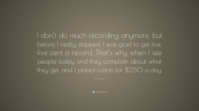 B. B. King Quote: “I don’t do much recording anymore, but before I really stopped, I was glad to get five, five cent a record. That’s why when I see people today and they complain about what they get, and I picked cotton for $2.50 a day.”