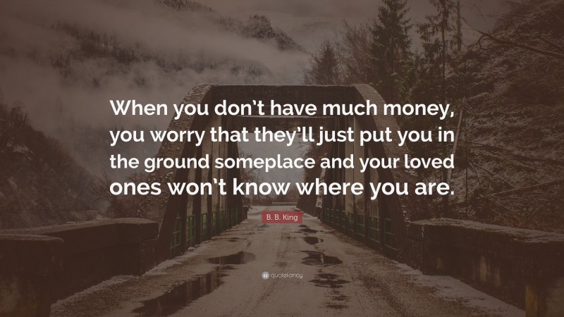 B. B. King Quote: “When you don’t have much money, you worry that they’ll just put you in the ground someplace and your loved ones won’t know where you are.”