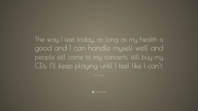 B. B. King Quote: “The way I feel today, as long as my health is good and I can handle myself well and people still come to my concerts, still buy my CDs, I’ll keep playing until I feel like I can’t.”