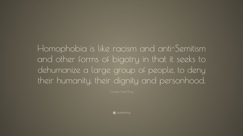 Coretta Scott King Quote: “Homophobia is like racism and anti-Semitism and other forms of bigotry in that it seeks to dehumanize a large group of people, to deny their humanity, their dignity and personhood.”