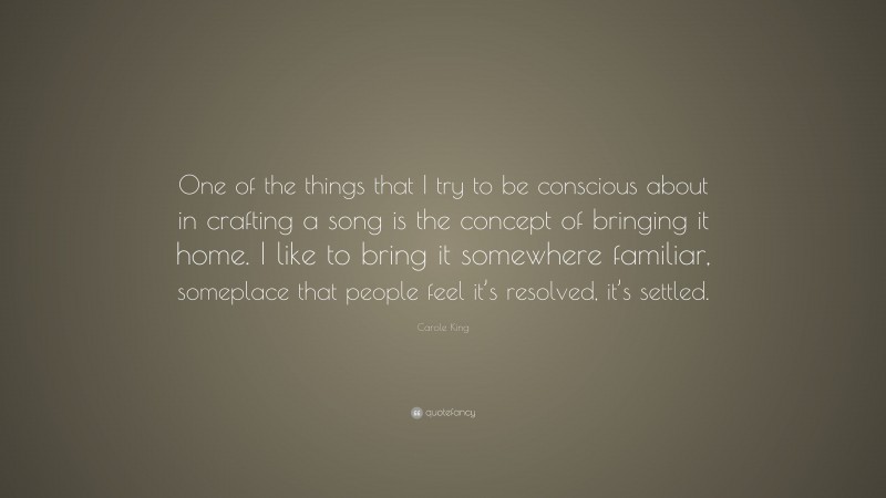 Carole King Quote: “One of the things that I try to be conscious about in crafting a song is the concept of bringing it home. I like to bring it somewhere familiar, someplace that people feel it’s resolved, it’s settled.”
