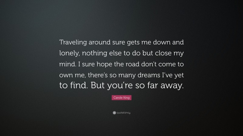 Carole King Quote: “Traveling around sure gets me down and lonely, nothing else to do but close my mind. I sure hope the road don’t come to own me, there’s so many dreams I’ve yet to find. But you’re so far away.”