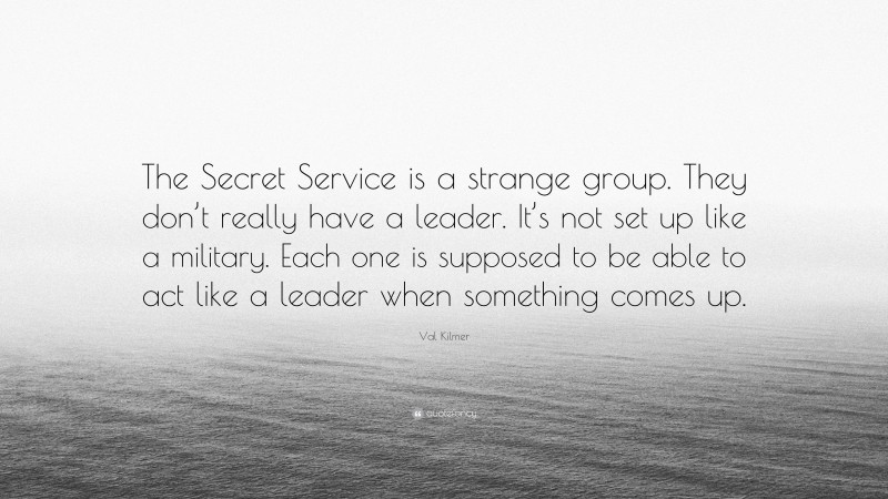 Val Kilmer Quote: “The Secret Service is a strange group. They don’t really have a leader. It’s not set up like a military. Each one is supposed to be able to act like a leader when something comes up.”