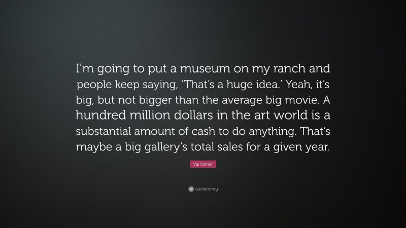 Val Kilmer Quote: “I’m going to put a museum on my ranch and people keep saying, ‘That’s a huge idea.’ Yeah, it’s big, but not bigger than the average big movie. A hundred million dollars in the art world is a substantial amount of cash to do anything. That’s maybe a big gallery’s total sales for a given year.”