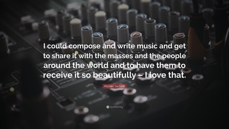 Michael Jackson Quote: “I could compose and write music and get to share it with the masses and the people around the world and to have them to receive it so beautifully – I love that.”