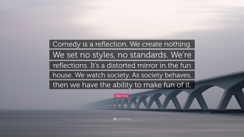 Alan King Quote: “Comedy is a reflection. We create nothing. We set no styles, no standards. We’re reflections. It’s a distorted mirror in the fun house. We watch society. As society behaves, then we have the ability to make fun of it.”