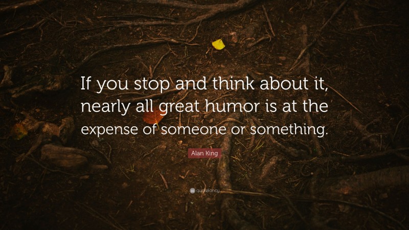 Alan King Quote: “If you stop and think about it, nearly all great humor is at the expense of someone or something.”