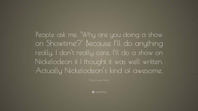 Mary-Louise Parker Quote: “People ask me, ‘Why are you doing a show on Showtime?’ Because I’ll do anything really, I don’t really care, I’ll do a show on Nickelodeon if I thought it was well written. Actually Nickelodeon’s kind of awesome.”
