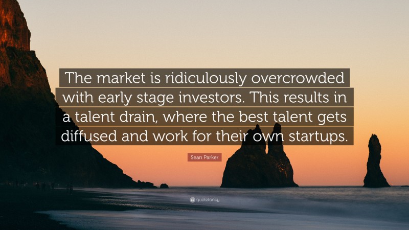 Sean Parker Quote: “The market is ridiculously overcrowded with early stage investors. This results in a talent drain, where the best talent gets diffused and work for their own startups.”