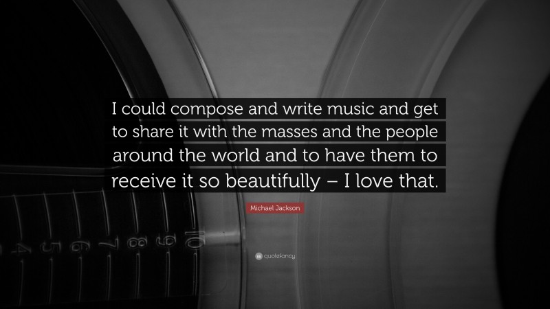 Michael Jackson Quote: “I could compose and write music and get to share it with the masses and the people around the world and to have them to receive it so beautifully – I love that.”