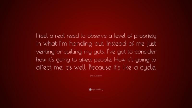 Eric Clapton Quote: “I feel a real need to observe a level of propriety in what I’m handing out. Instead of me just venting or spilling my guts, I’ve got to consider how it’s going to affect people. How it’s going to affect me, as well. Because it’s like a cycle.”
