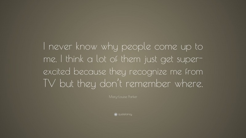 Mary-Louise Parker Quote: “I never know why people come up to me. I think a lot of them just get super-excited because they recognize me from TV but they don’t remember where.”