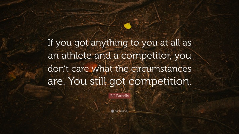 Bill Parcells Quote: “If you got anything to you at all as an athlete and a competitor, you don’t care what the circumstances are. You still got competition.”