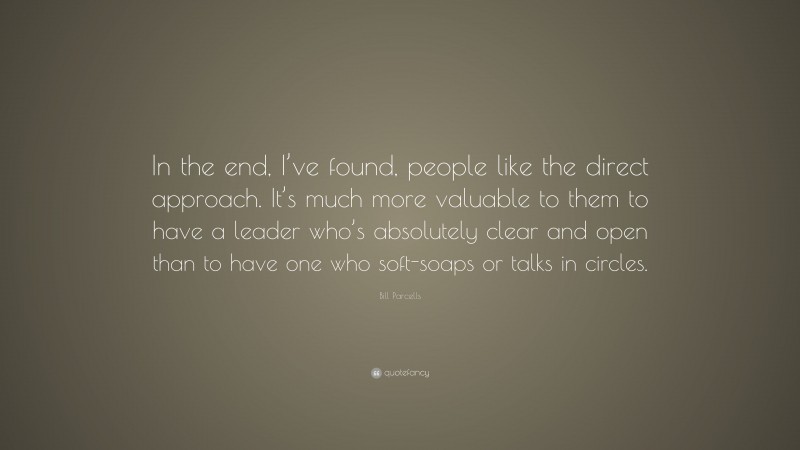 Bill Parcells Quote: “In the end, I’ve found, people like the direct approach. It’s much more valuable to them to have a leader who’s absolutely clear and open than to have one who soft-soaps or talks in circles.”