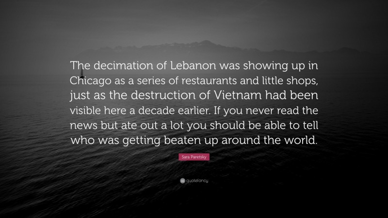 Sara Paretsky Quote: “The decimation of Lebanon was showing up in Chicago as a series of restaurants and little shops, just as the destruction of Vietnam had been visible here a decade earlier. If you never read the news but ate out a lot you should be able to tell who was getting beaten up around the world.”
