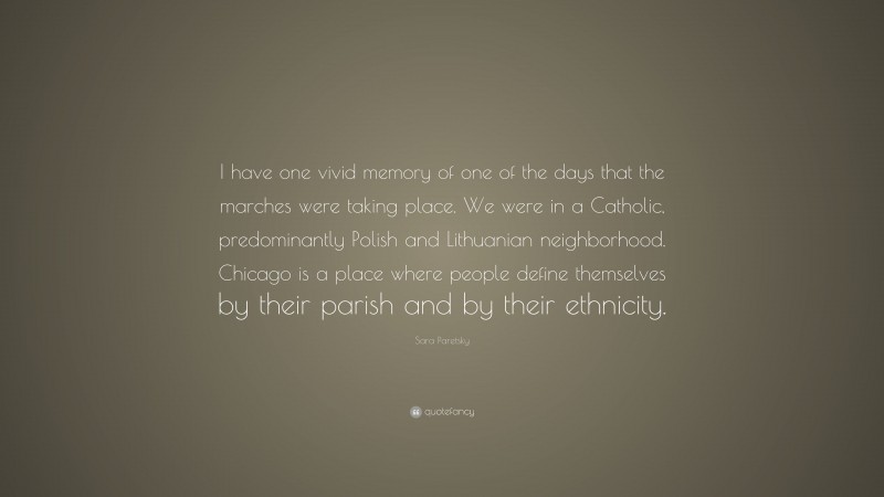 Sara Paretsky Quote: “I have one vivid memory of one of the days that the marches were taking place. We were in a Catholic, predominantly Polish and Lithuanian neighborhood. Chicago is a place where people define themselves by their parish and by their ethnicity.”