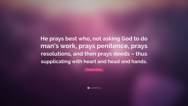 Theodore Parker Quote: “He prays best who, not asking God to do man’s work, prays penitence, prays resolutions, and then prays deeds – thus supplicating with heart and head and hands.”