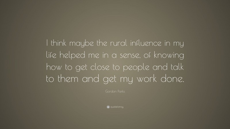Gordon Parks Quote: “I think maybe the rural influence in my life helped me in a sense, of knowing how to get close to people and talk to them and get my work done.”