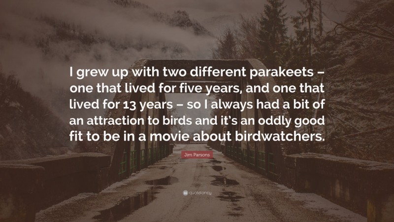 Jim Parsons Quote: “I grew up with two different parakeets – one that lived for five years, and one that lived for 13 years – so I always had a bit of an attraction to birds and it’s an oddly good fit to be in a movie about birdwatchers.”