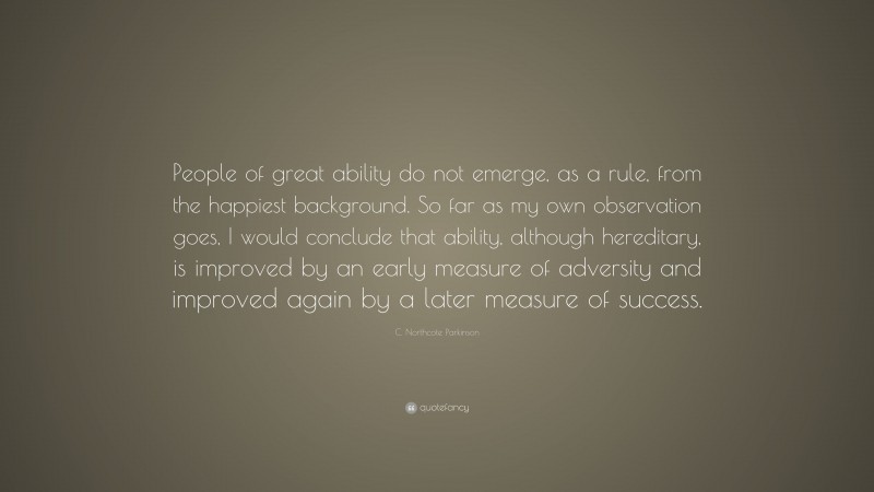 C. Northcote Parkinson Quote: “People of great ability do not emerge, as a rule, from the happiest background. So far as my own observation goes, I would conclude that ability, although hereditary, is improved by an early measure of adversity and improved again by a later measure of success.”