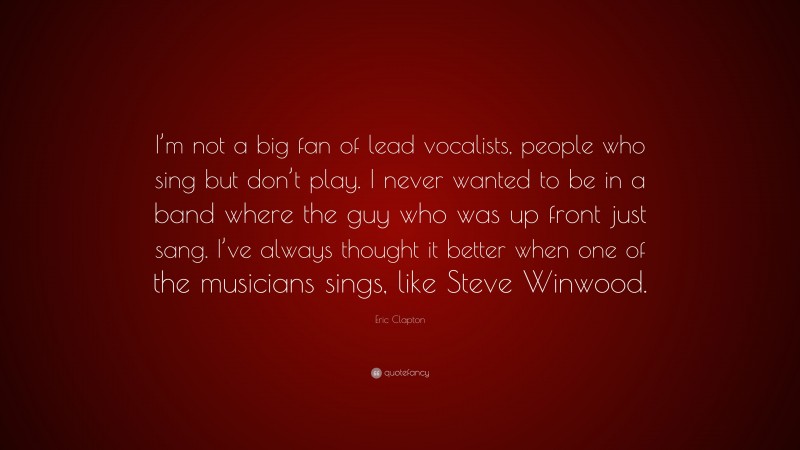 Eric Clapton Quote: “I’m not a big fan of lead vocalists, people who sing but don’t play. I never wanted to be in a band where the guy who was up front just sang. I’ve always thought it better when one of the musicians sings, like Steve Winwood.”