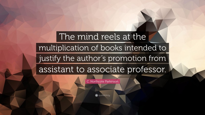 C. Northcote Parkinson Quote: “The mind reels at the multiplication of books intended to justify the author’s promotion from assistant to associate professor.”