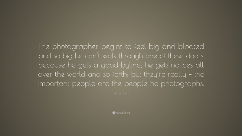 Gordon Parks Quote: “The photographer begins to feel big and bloated and so big he can’t walk through one of these doors because he gets a good byline; he gets notices all over the world and so forth; but they’re really – the important people are the people he photographs.”