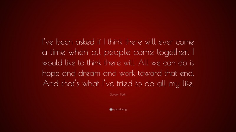 Gordon Parks Quote: “I’ve been asked if I think there will ever come a time when all people come together. I would like to think there will. All we can do is hope and dream and work toward that end. And that’s what I’ve tried to do all my life.”