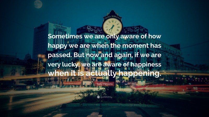 Tony Parsons Quote: “Sometimes we are only aware of how happy we are when the moment has passed. But now and again, if we are very lucky, we are aware of happiness when it is actually happening.”