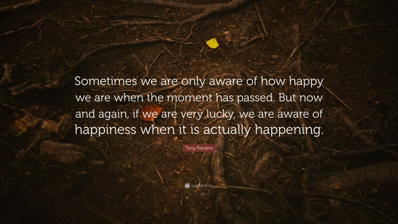 Tony Parsons Quote: “Sometimes we are only aware of how happy we are when the moment has passed. But now and again, if we are very lucky, we are aware of happiness when it is actually happening.”
