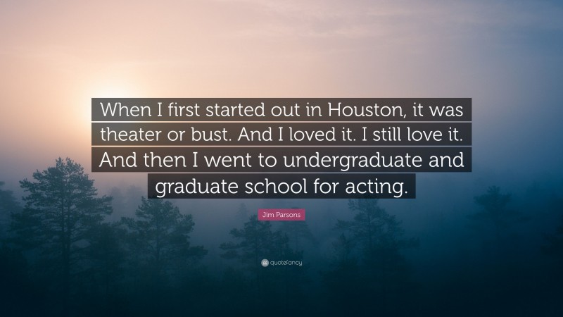 Jim Parsons Quote: “When I first started out in Houston, it was theater or bust. And I loved it. I still love it. And then I went to undergraduate and graduate school for acting.”