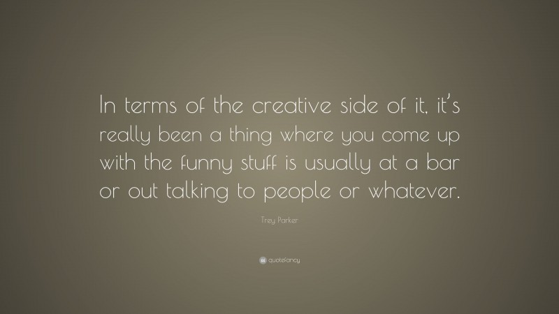 Trey Parker Quote: “In terms of the creative side of it, it’s really been a thing where you come up with the funny stuff is usually at a bar or out talking to people or whatever.”