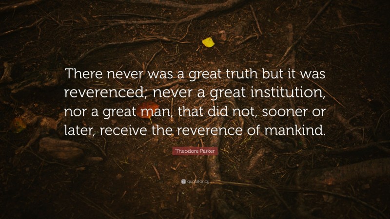 Theodore Parker Quote: “There never was a great truth but it was reverenced; never a great institution, nor a great man, that did not, sooner or later, receive the reverence of mankind.”