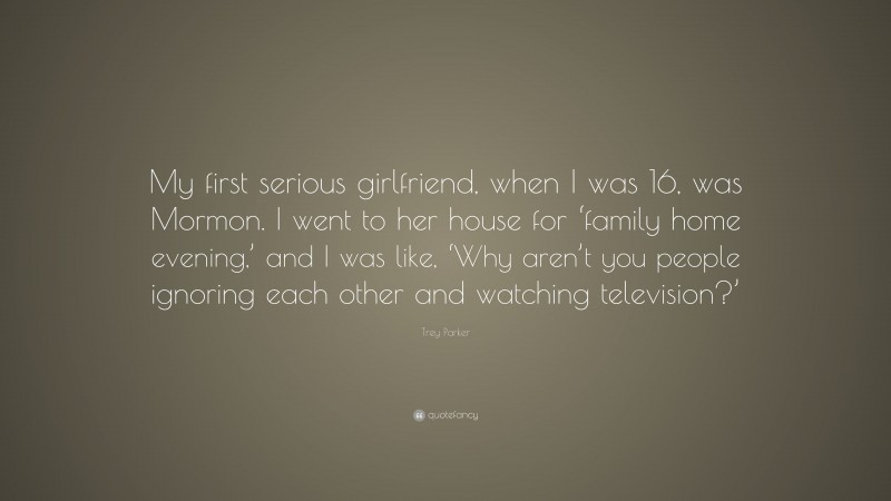 Trey Parker Quote: “My first serious girlfriend, when I was 16, was Mormon. I went to her house for ‘family home evening,’ and I was like, ‘Why aren’t you people ignoring each other and watching television?’”